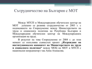 Сътрудничество на България с МОТ
Между МТСП и Международния обучителен център на
МОТ успешно се развива сътрудничество от 2003 г. с
подписването на Споразумение между Министерството на
труда и социалната политика на Република България и
Международния обучителен център на Международната
организация на труда.
В резултат на това Споразумение от 2004 г. до този
момент се изпълнява съвместен проект „Изграждане на
институционален капацитет на Министерството на труда
и социалната политика“ между МОЦ на МОТ и МТСП с
национален координатор г-жа Анна Атанасова.
 