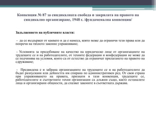 Конвенция № 87 за синдикалната свобода и закрилата на правото на
синдикално организиране, 1948 г. /фундаменална конвенция/
Задължението на публичните власти:
- да се въздържат от каквато и да е намеса, която може да ограничи тези права или да
попречи на тяхното законно упражняване;
- Условията за придобиване на качество на юридическо лице от организациите на
трудещите се и на работодателите, от техните федерации и конфедерации не може да
се подчинява на условия, които са от естество да ограничат прилагането на правото на
сдружаване;
- Предвидена е и забрана организациите на трудещите се и на работодателите да
бъдат разпускани или дейността им спирана по административен ред. От своя страна
при упражняването на правата, признати в тази конвенция, трудещите се,
работодателите и съответните техни организации са длъжни също, както останалите
лица и организирани общности, да спазват законите в съответната държава.
 