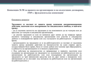Конвенция № 98 за правото на организиране и на колективно договаряне,
1949 г. /фундаментална конвенция/
Основните моменти:
Трудещите се ползват от защита срещу всякакви дискриминационни
действия, насочени към накърняване на синдикалната свобода, и най-вече
срещу:
- да се подчини заетостта на трудещия се на изискването да не членува или да
престане да членува в синдикална организация;
- да уволни трудещия се или по всякакъв друг начин да му навреди заради
неговото членуване в синдикална организация или участие в синдикална
дейност в извънработно време или със съгласието на работодателя - в работно
време.
- организациите на трудещите се и на работодателите се ползват от надлежна
защита срещу всякакви действия на вмешателство на едни спрямо други,
осъществявани било пряко, било от техни дейци или членове при образуването,
в дейността на организациите и в тяхното управление.
( Под действия на вмешателство се приравняват и мерките, насочени към
създаване на организации на трудещите се, подчинени на работодателя или на
организация на работодатели, или към поддържане на организации на
трудещите се чрез финансови средства или по друг начин с намерение тези
организации да се поставят под контрола на работодателя или на организация
на работодателите.)
 