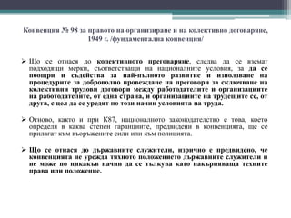 Конвенция № 98 за правото на организиране и на колективно договаряне,
1949 г. /фундаментална конвенция/
 Що се отнася до колективното преговаряне, следва да се вземат
подходящи мерки, съответстващи на националните условия, за да се
поощри и съдейства за най-пълното развитие и използване на
процедурите за доброволно провеждане на преговори за сключване на
колективни трудови договори между работодателите и организациите
на работодателите, от една страна, и организациите на трудещите се, от
друга, с цел да се уредят по този начин условията на труда.
 Отново, както и при К87, националното законодателство е това, което
определя в каква степен гаранциите, предвидени в конвенцията, ще се
прилагат към въоръжените сили или към полицията.
 Що се отнася до държавните служители, изрично е предвидено, че
конвенцията не урежда тяхното положението държавните служители и
не може по никакъв начин да се тълкува като накърняваща техните
права или положение.
 