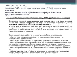 ПРИНУДИТЕЛЕН ТРУД
Конвенция № 29 относно принудителния труд, 1930 г. /фундаментална
конвенция/
Конвенция № 105 относно премахването на принудителния труд
/фундаментална конвенция/
Конвенция № 29 относно принудителния труд, 1930 г. /фундаментална конвенция/
Конвенцията определя принудителния или задължителен труд, като всякаква
работа или дейност извършвана от лице под заплахата от наказание, която
работа или дейност това лице не извършва доброволно.
Всяка държава ратифицирала конвенцията се задължава да премахне използването на
принудителния труд във всичките му форми в най-кратък период. Незаконното
използване на принудителен труд следва да бъде наказвано като престъпление със
съответните адекватни наказания.
Някои видове трудови дейности са изключени от обсега на конвенцията:
- работа с чисто военен характер, която се извършва съобразно законите за
задължителната военна служба.
- работа, която съставлява част от нормалните граждански задължения на лицата.
- работа извършвана от осъдено от съд лице, при условие, че:тази работа се извършва
под контрола и надзора на публична власт, и засегнатото лице не е наето или
предоставено на разположение на физически лица, частни компании или дружества.
- работа извършвана в случай на крайна необходимост /война, природни бедствия и
тн/
- дребни комунални услуги /дейности извършвани от дадена общност в неин пряк
интерес, след консултации с представители на въпросната общност/
 