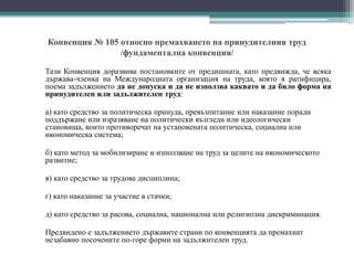 Конвенция № 105 относно премахването на принудителния труд
/фундаментална конвенция/
Тази Конвенция доразвива постановките от предишната, като предвижда, че всяка
държава-членка на Международната организация на труда, която я ратифицира,
поема задължението да не допуска и да не използва каквато и да било форма на
принудителен или задължителен труд:
а) като средство за политическа принуда, превъзпитание или наказание поради
поддържане или изразяване на политически възгледи или идеологически
становища, които противоречат на установената политическа, социална или
икономическа система;
б) като метод за мобилизиране и използване на труд за целите на икономическото
развитие;
в) като средство за трудова дисциплина;
г) като наказание за участие в стачки;
д) като средство за расова, социална, национална или религиозна дискриминация.
Предвидено е задължението държавите страни по конвенцията да премахнат
незабавно посочените по-горе форми на задължителен труд.
 