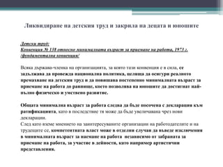 Ликвидиране на детския труд и закрила на децата и юношите
Детски труд:
Конвенция № 138 относно минималната възраст за приемане на работа, 1973 г.
/фундаментална конвенция/
Всяка държава-членка на организацията, за която тази конвенция е в сила, се
задължава да провежда национална политика, целяща да осигури реалното
премахване на детския труд и да повишава постепенно минималната възраст за
приемане на работа до равнище, което позволява на юношите да достигнат най-
пълно физическо и умствено развитие.
Общата минимална възраст за работа следва да бъде посочена с декларация към
ратификацията, като в последствие тя може да бъде увеличавана чрез нови
декларации.
След като вземе мнението на заинтересуваните организации на работодателите и на
трудещите се, компетентната власт може в отделни случаи да въведе изключения
в минималната възраст за наемане на работа независимо от забраната за
приемане на работа, за участие в дейности, като например артистични
представления.
 