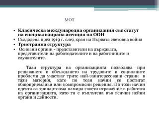 МОТ
• Kласическа международна организация със статут
на специализирана агенция на ООН
• Създадена през 1919 г. след края на Първата световна война
• Тристранна структура
• Основни органи - представители на държавата,
представители на работодателите и на работниците и
служителитe.
Тази структура на организацията позволява при
решаването и обсъждането на трудовите и социалните
проблеми да участват трите най-заинтересовани страни в
тази материя, като по този начин се постигат
общоприемливи или компромисни решения. По този начин
идеята за трипартизма намира своето отражение в работата
на организацията, като тя е въплътена във всички нейни
органи и дейности.
 