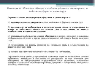 Конвенция № 182 относно забраната и незабавни действия за ликвидирането на
най-тежките форми на детския труд
Държавата следва да предприеме и ефективни и срочни мерки за:
(а) предотвратяване ангажирането на деца в най-тежките форми на детския труд;
(b) предвиждане на необходимата и подходяща пряка помощ за отстраняване на
децата от най-тежките форми на детския труд и осигуряване на тяхната
рехабилитация и социална интеграция;
(c) осигуряване на безплатно основно образование и когато е възможно и подходящо
професионално обучение за всички деца, отстранени от най-тежките форми на детския
труд;
(d) установяване на децата, изложени на специален риск, и осъществяване на
директен контакт с тях;
(е) вземане под внимание на особеното положение на момичетата.
Държавите-членки трябва да предприемат подходящи мерки за взаимопомощ относно
ефективното привеждане в изпълнение на разпоредбите на тази конвенция чрез
подобряване на международното сътрудничество и/или съдействие, включително
подкрепа за социално и икономическо развитие, програми за изкореняване на бедността
и всеобщо образование.
 