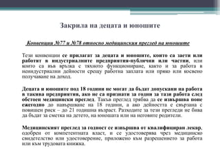 Закрила на децата и юношите
Конвенции №77 и №78 относно медицинския преглед на юношите
Тези конвенции се прилагат за децата и юношите, които са заети или
работят в индустриалните предприятия-публични или частни, или
които са във връзка с тяхното функциониране, както и за работа в
неиндустриални дейности срещу работна заплата или пряко или косвено
получаване на доход.
Децата и юношите под 18 години не могат да бъдат допускани на работа
в такива предприятия, ако не са признати за годни за тази работа след
обстоен медицински преглед. Такъв преглед трябва да се извършва поне
ежегодно до навършване на 18 години, а ако дейността е свързана с
повишен риск – до 21 годишна възраст. Разходите за тези прегледи не бива
да бъдат за сметка на детето, на юношата или на неговите родители.
Медицинският преглед за годност се извършва от квалифициран лекар,
одобрен от компетентната власт, и се удостоверява чрез медицинско
свидетелство или удостоверение, приложено към разрешението за работа
или към трудовата книжка.
 