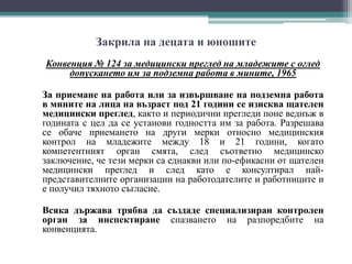 Закрила на децата и юношите
Конвенция № 124 за медицински преглед на младежите с оглед
допускането им за подземна работа в мините, 1965
За приемане на работа или за извършване на подземна работа
в мините на лица на възраст под 21 години се изисква щателен
медицински преглед, както и периодични прегледи поне веднъж в
годината с цел да се установи годността им за работа. Разрешава
се обаче приемането на други мерки относно медицинския
контрол на младежите между 18 и 21 години, когато
компетентният орган смята, след съответно медицинско
заключение, че тези мерки са еднакви или по-ефикасни от щателен
медицински преглед и след като е консултирал най-
представителните организации на работодателите и работниците и
е получил тяхното съгласие.
Всяка държава трябва да създаде специализиран контролен
орган за инспектиране спазването на разпоредбите на
конвенцията.
 