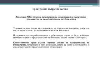 Тристранно сътрудничество
Конвенция №144 относно тристранните консултации за насърчаване
прилагането на международните трудови норми
Тези консултации следва да се провеждат на определени интервали, за които е
постигнато съгласие, но не по-малко от веднъж в годината.
Представителите на работодателите и работниците следва да бъдат избирани
свободно от своите представителни организации, където такива съществуват.
Компетентният орган издава годишен доклад за осъществяване на
процедурите, предвидени в тази конвенция, когато се счете за необходимо, и
след консултации с представителните организации.
 
