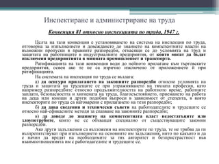 Инспектиране и администриране на труда
Конвенция 81 относно инспекцията по труда, 1947 г.
Целта на тази конвенция е установяването на система на инспекция по труда,
отговорна за изпълнението и довеждането до знанието на компетентните власти на
възможни пропуски в правните разпоредби, отнасящи се до условията на труд и
защитата на работниците в индустриалните предприятия, от които могат да бъдат
изключени предприятията в минната промишленост и транспорта.
Ратификацията на тази конвенция води до нейното прилагане към търговските
предприятия, освен ако те не са изрично изключено от приложението й при
ратификацията.
На системата на инспекция по труда се възлага:
а) да осигури прилагането на законните разпоредби относно условията на
труда и защитата на трудещите се при упражняването на тяхната професия, като
например разпоредбите относно продължителността на работното време, работните
заплати, безопасността и хигиената на труда, благосъстоянието, приемането на работа
на деца или юноши и други подобни въпроси в зависимост от степента, в която
инспекторите по труда са натоварени с прилагането на тези разпоредби;
б) да дава сведения и технически съвети на работодателите и трудещите се
относно най-ефикасните методи за спазване на законните разпоредби;
в) да доведе до знанието на компетентната власт недостатъците или
злоупотребите, които не се обхващат специално от съществуващите законни
разпоредби.
Ако други задължения са възложени на инспекторите по труда, те не трябва да ги
възпрепятствуват при изпълнението на основните им задължения, нито по какъвто и да
е начин да вредят на необходимите за тях авторитет и безпристрастност във
взаимоотношенията им с работодателите и трудещите се.
 