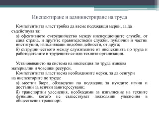 Инспектиране и администриране на труда
Компетентната власт трябва да вземе подходящи мерки, за да
съдействува за:
а) ефективното сътрудничество между инспекционните служби, от
една страна, и другите правителствени служби, публични и частни
институции, изпълняващи подобни дейности, от друга;
б) сътрудничеството между служителите от инспекцията по труда и
работодателите и трудещите се или техните организации.
Установяването на система на инспекция по труда изисква
материални и човешки ресурси.
Компетентната власт взема необходимите мерки, за да осигури
на инспекторите по труда:
а) местни бюра, обзаведени по подходящ за нуждите начин и
достъпни за всички заинтересувани;
б) транспортни улеснения, необходими за изпълнение на техните
функции, когато не съществуват подходящи улеснения в
обществения транспорт.
 