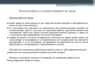 Инспектиране и администриране на труда
Инспекторите по труда:
а) нямат право да имат какъвто и да е пряк или косвен интерес в предприятията,
които са под техен контрол;
б) са задължени под заплахата от наказателни или дисциплинарни санкции да
не разгласяват дори и след като са напуснали работа, производствените или
търговските тайни или данни относно производствените процеси, с които са
се запознали при упражняване на техните функции;
в) трябва да смятат за строго поверителен източника на всяка жалба, който им
сигнализира за неизправност в съоръженията или за нарушения на законните
разпоредби, и да се въздържат да разкриват на работодателя или на негов
представител, че проверката е предизвикана от жалба.
Централната инспекция публикува годишен доклад с общ характер относно
дейностите на инспекционните служби под неин контрол.
Копия от годишните доклади се изпращат на генералния директор на
Международното бюро по труда.
 