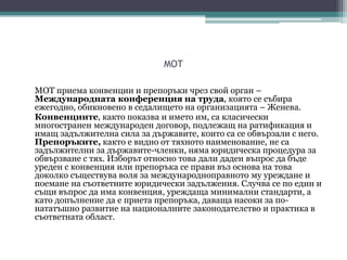 MOT
МОТ приема конвенции и препоръки чрез свой орган –
Международната конференция на труда, която се събира
ежегодно, обикновено в седалището на организацията – Женева.
Конвенциите, както показва и името им, са класически
многостранен международен договор, подлежащ на ратификация и
имащ задължителна сила за държавите, които са се обвързали с него.
Препоръките, както е видно от тяхното наименование, не са
задължителни за държавите-членки, няма юридическа процедура за
обвързване с тях. Изборът относно това дали даден въпрос да бъде
уреден с конвенция или препоръка се прави въз основа на това
доколко съществува воля за международноправното му уреждане и
поемане на съответните юридически задължения. Случва се по един и
същи въпрос да има конвенция, уреждаща минимални стандарти, а
като допълнение да е приета препоръка, даваща насоки за по-
нататъшно развитие на националните законодателство и практика в
съответната област.
 
