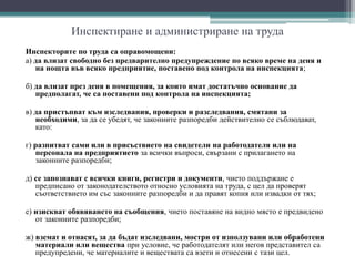 Инспектиране и администриране на труда
Инспекторите по труда са оправомощени:
а) да влизат свободно без предварително предупреждение по всяко време на деня и
на нощта във всяко предприятие, поставено под контрола на инспекцията;
б) да влизат през деня в помещения, за които имат достатъчно основание да
предполагат, че са поставени под контрола на инспекцията;
в) да пристъпват към изследвания, проверки и разследвания, смятани за
необходими, за да се убедят, че законните разпоредби действително се съблюдават,
като:
г) разпитват сами или в присъствието на свидетели на работодателя или на
персонала на предприятието за всички въпроси, свързани с прилагането на
законните разпоредби;
д) се запознават с всички книги, регистри и документи, чието поддържане е
предписано от законодателството относно условията на труда, с цел да проверят
съответствието им със законните разпоредби и да правят копия или извадки от тях;
е) изискват обявяването на съобщения, чието поставяне на видно място е предвидено
от законните разпоредби;
ж) вземат и отнасят, за да бъдат изследвани, мостри от използувани или обработени
материали или вещества при условие, че работодателят или негов представител са
предупредени, че материалите и веществата са взети и отнесени с тази цел.
 