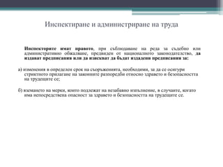 Инспектиране и администриране на труда
Инспекторите имат правото, при съблюдаване на реда за съдебно или
административно обжалване, предвиден от националното законодателство, да
издават предписания или да изискват да бъдат издадени предписания за:
а) изменения в определен срок на съоръженията, необходими, за да се осигури
стриктното прилагане на законните разпоредби относно здравето и безопасността
на трудещите се;
б) вземането на мерки, които подлежат на незабавно изпълнение, в случаите, когато
има непосредствена опасност за здравето и безопасността на трудещите се.
 
