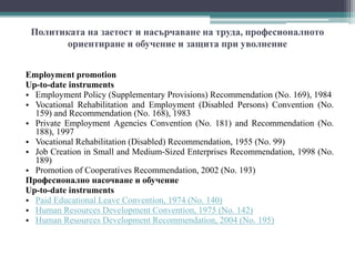 Политиката на заетост и насърчаване на труда, професионалното
ориентиране и обучение и защита при уволнение
Employment promotion
Up-to-date instruments
• Employment Policy (Supplementary Provisions) Recommendation (No. 169), 1984
• Vocational Rehabilitation and Employment (Disabled Persons) Convention (No.
159) and Recommendation (No. 168), 1983
• Private Employment Agencies Convention (No. 181) and Recommendation (No.
188), 1997
• Vocational Rehabilitation (Disabled) Recommendation, 1955 (No. 99)
• Job Creation in Small and Medium-Sized Enterprises Recommendation, 1998 (No.
189)
• Promotion of Cooperatives Recommendation, 2002 (No. 193)
Професионално насочване и обучение
Up-to-date instruments
• Paid Educational Leave Convention, 1974 (No. 140)
• Human Resources Development Convention, 1975 (No. 142)
• Human Resources Development Recommendation, 2004 (No. 195)
 