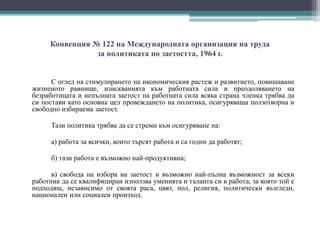 Конвенция № 122 на Международната организация на труда
за политиката по заетостта, 1964 г.
С оглед на стимулирането на икономическия растеж и развитието, повишаване
жизненото равнище, изискванията към работната сила и преодоляването на
безработицата и непълната заетост на работната сила всяка страна членка трябва да
си постави като основна цел провеждането на политика, осигуряваща ползотворна и
свободно избираема заетост.
Тази политика трябва да се стреми към осигуряване на:
а) работа за всички, които търсят работа и са годни да работят;
б) тази работа е възможно най-продуктивна;
в) свобода на избора на заетост и възможно най-пълна възможност за всеки
работник да се квалифицираи използва уменията и таланта си в работа, за която той е
подходящ, независимо от своята раса, цвят, пол, религия, политически възгледи,
национален или социален произход.
 