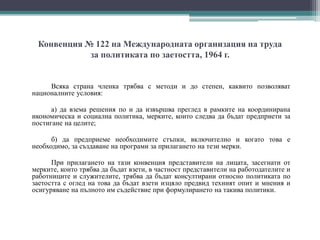 Конвенция № 122 на Международната организация на труда
за политиката по заетостта, 1964 г.
Всяка страна членка трябва с методи и до степен, каквито позволяват
националните условия:
а) да взема решения по и да извършва преглед в рамките на координирана
икономическа и социална политика, мерките, които следва да бъдат предприети за
постигане на целите;
б) да предприеме необходимите стъпки, включително и когато това е
необходимо, за създаване на програми за прилагането на тези мерки.
При прилагането на тази конвенция представители на лицата, засегнати от
мерките, които трябва да бъдат взети, в частност представители на работодателите и
работниците и служителите, трябва да бъдат консултирани относно политиката по
заетостта с оглед на това да бъдат взети изцяло предвид техният опит и мнения и
осигуряване на пълното им съдействие при формулирането на такива политики.
 