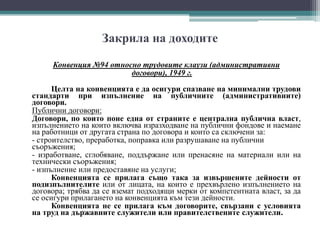 Закрила на доходите
Конвенция №94 относно трудовите клаузи (административни
договори), 1949 г.
Целта на конвенцията е да осигури спазване на минимални трудови
стандарти при изпълнение на публичните (административните)
договори.
Публични договори:
Договори, по които поне една от страните е централна публична власт,
изпълнението на които включва изразходване на публични фондове и наемане
на работници от другата страна по договора и които са сключени за:
- строителство, преработка, поправка или разрушаване на публични
съоръжения;
- изработване, сглобяване, поддържане или пренасяне на материали или на
технически съоръжения;
- изпълнение или предоставяне на услуги;
Конвенцията се прилага също така за извършените дейности от
подизпълнителите или от лицата, на които е прехвърлено изпълнението на
договора; трябва да се вземат подходящи мерки от компетентната власт, за да
се осигури прилагането на конвенцията към тези дейности.
Конвенцията не се прилага към договорите, свързани с условията
на труд на държавните служители или правителствените служители.
 