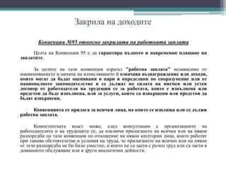 Закрила на доходите
Конвенция №95 относно закрилата на работната заплата
Целта на Конвенция 95 е да гарантира пълното и навременно плащане на
заплатите.
За целите на тази конвенция изразът "работна заплата" независимо от
наименованието и начина на изчисляването й означава възнаграждение или доходи,
които могат да бъдат оценявани в пари и определяни по споразумение или от
националното законодателство и се дължат по силата на писмен или устен
договор от работодателя на трудещия се за работата, която е изпълнена или
предстои да бъде изпълнена, или за услуги, които са извършени или предстои да
бъдат извършени.
Конвенцията се прилага за всички лица, на които се изплаща или се дължи
работна заплата.
Компетентната власт може, след консултации с организациите на
работодателите и на трудещите се, да изключи прилагането на всички или на някои
разпоредби на тази конвенция по отношение на някои категории лица, които работят
при такива обстоятелства и условия на труда, че прилагането на всички или на някои
от тези разпоредби не би било уместно, и които не са заети с ръчен труд или са заети в
домашното обслужване или в други аналогични дейности.
 