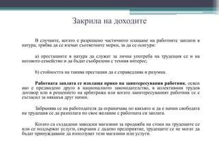 Закрила на доходите
В случаите, когато е разрешено частичното плащане на работните заплати в
натура, трябва да се вземат съответните мерки, за да се осигури:
а) престациите в натура да служат за лична употреба на трудещия се и на
неговото семейство и да бъдат съобразени с техния интерес;
b) стойността на такива престации да е справедлива и разумна.
Работната заплата се изплаща пряко на заинтересувания работник, освен
ако е предвидено друго в националното законодателство, в колективния трудов
договор или в решението на арбитража или когато заинтересуваният работник се е
съгласил за някакъв друг начин.
Забранява се на работодателя да ограничава по какъвто и да е начин свободата
на трудещия се да разполага по свое желание с работната си заплата.
Когато са създадени заводски магазини за продажба на стоки на трудещите се
или се поддържат услуги, свързани с дадено предприятие, трудещите се не могат да
бъдат принуждавани да използуват тези магазини или услуги.
 