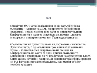 МОТ
Уставът на МОТ установява някои общи задължения за
държавите - членове на МОТ, по приетите конвенции и
препоръки, независимо от това дали са присъствували на
Конференцията и дали са гласували за, против или са се
въздържали при приемането им. Тези задължения са:
1.Задължения на правителствата на държавите - членове на
Организацията, В едногодишен срок или в изключителни
случаи - 18 месеца след закриването на сесията на
Конференцията, на която са били приети съответните
Конвенции и препоръки, да ги представят на органите на власт,
Които са Компетентни да приемат закони за трансформирането
им във Вътрешното законодателство, или мерки от друг
подобен характер
 
