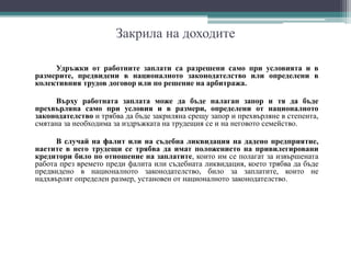 Закрила на доходите
Удръжки от работните заплати са разрешени само при условията и в
размерите, предвидени в националното законодателство или определени в
колективния трудов договор или по решение на арбитража.
Върху работната заплата може да бъде налаган запор и тя да бъде
прехвърляна само при условия и в размери, определени от националното
законодателство и трябва да бъде закриляна срещу запор и прехвърляне в степента,
смятана за необходима за издръжката на трудещия се и на неговото семейство.
В случай на фалит или на съдебна ликвидация на дадено предприятие,
наетите в него трудещи се трябва да имат положението на привилегировани
кредитори било по отношение на заплатите, които им се полагат за извършената
работа през времето преди фалита или съдебната ликвидация, което трябва да бъде
предвидено в националното законодателство, било за заплатите, които не
надхвърлят определен размер, установен от националното законодателство.
 