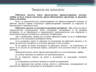 Закрила на доходите
Работната заплата, която представлява привилегировано вземане,
трябва да бъде изцяло изплатена, преди обикновените кредитори да предявят
своите вземания.
Редът за предпочтително удовлетворяване на привилегированото вземане за
работна заплата спрямо останалите привилегировани вземания се определя от
националното законодателство.
Работната заплата се изплаща на редовни интервали. При липса на други
задоволителни споразумения, които осигуряват изплащането й на редовни
интервали, те се предвиждат в националното законодателство или определят в
колективния трудов договор или с решение на арбитража.
Ако е необходимо, трябва да се вземат ефикасни мерки, за да се информират
трудещите се по подходящ и разбираем начин:
а) за условията, които се прилагат по отношение на работната заплата, и то
преди да постъпят на работа, и за всички промени в тези условия;
б) по време на всяко изплащане на работната заплата - за елементите, от
които тя се състои за съответния период, доколкото тези елементи могат да търпят
промяна.
Законодателството, което прилага разпоредбите на тази конвенция, трябва:
а) да бъде доведено до знанието на заинтересуваните;
b) да определи лицата, на които е възложено да осигуряват неговото
изпълнение;
с) да предвиди съответни санкции в случай на нарушения;
d) да предвиди във всички случаи, когато е необходимо, поддържането на
ведомости съобразно подходящи за това форми и методи.
 