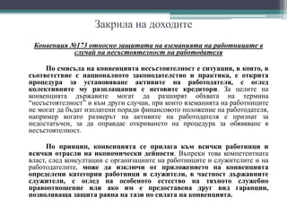 Закрила на доходите
Конвенция №173 относно защитата на вземанията на работниците в
случай на несъстоятелност на работодателя
По смисъла на конвенцията несъстоятелност е ситуация, в която, в
съответствие с националното законодателство и практика, е открита
процедура за установяване активите на работодателя, с оглед
колективните му разплащания с неговите кредитори. За целите на
конвенцията държавите могат да разширят обхвата на термина
“несъстоятелност” и към други случаи, при които вземанията на работниците
не могат да бъдат изплатени поради финансовото положение на работодателя,
например когато размерът на активите на работодателя е признат за
недостатъчен, за да оправдае откриването на процедура за обявяване в
несъстоятелност.
По принцип, конвенцията се прилага към всички работници и
всички отрасли на икономически дейности. Въпреки това компетентната
власт, след консултации с организациите на работниците и служителите и на
работодателите, може да изключи от приложението на конвенцията
определени категории работници и служители, в частност държавните
служители, с оглед на особеното естество на тяхното служебно
правоотношение или ако им е предоставена друг вид гаранции,
позволяваща защита равна на тази по силата на конвенцията.
 