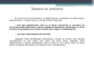 Закрила на доходите
В случаи на несъстоятелност на работодателя, вземанията на работниците,
произтичащи от тяхната заетост, следва да бъдат защитени:
- или чрез привилегия, така че да бъдат изплатени от активите на
несъстоятелния работодател преди непривилегированите кредитори да могат
да искат изплащането на техните дялове (част втора от конвенцията);
- или чрез гарантираща институция.
Държава, която ратифицира конвенцията, следва да посочи дали приема
задълженията по част втора, част трета или двете части. Държава, която
първоначално е приела задължения само по една от тези части, може по всяко
време да приеме задължения и по другата част от конвенцията.
 