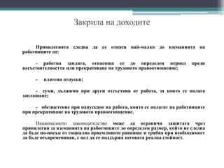 Закрила на доходите
Привилегията следва да се отнася най-малко до вземанията на
работниците от:
- работна заплата, отнасяща се до определен период преди
несъстоятелността или прекратяване на трудовото правоотношение;
- платени отпуски;
- суми, дължими при други отсъствия от работа, за които се полага
заплащане;
- обезщетение при напускане на работа, които се полагат на работниците
при прекратяване на трудовото правоотношение.
Националното законодателство може да ограничи защитата чрез
привилегия за вземанията на работниците до определен размер, който не следва
да бъде по-нисък от социално приемливото равнище и трябва при необходимост
да бъде осъвременяван, с цел да се поддържа неговата реална стойност.
 