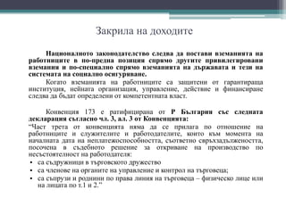Закрила на доходите
Националното законодателство следва да постави вземанията на
работниците в по-предна позиция спрямо другите привилегировани
вземания и по-специално спрямо вземанията на държавата и тези на
системата на социално осигуряване.
Когато вземанията на работниците са защитени от гарантираща
институция, нейната организация, управление, действие и финансиране
следва да бъдат определени от компетентната власт.
Конвенция 173 е ратифицирана от Р България със следната
декларация съгласно чл. 3, ал. 3 от Конвенцията:
“Част трета от конвенцията няма да се прилага по отношение на
работниците и служителите и работодателите, които към момента на
началната дата на неплатежоспособността, съответно свръхзадължеността,
посочена в съдебното решение за откриване на производство по
несъстоятелност на работодателя:
• са съдружници в търговското дружество
• са членове на органите на управление и контрол на търговеца;
• са съпрузи и роднини по права линия на търговеца – физическо лице или
на лицата по т.1 и 2.”
 