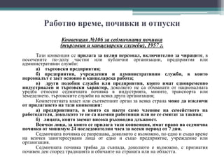 Работно време, почивки и отпуски
Конвенция №106 за седмичната почивка
(търговия и канцеларски служби), 1957 г.
Тази конвенция се прилага за целия персонал, включително за чираците, в
посочените по-долу частни или публични организации, предприятия или
административни служби:
а) търговски предприятия;
б) предприятия, учреждения и административни служби, в които
персоналът е зает основно в канцеларска работа;
в) други подобни служби или предприятия, които имат едновременно
индустриален и търговски характер, доколкото не са обхванати от националната
уредба относно седмичната почивка в индустрията, мините, транспорта или
земеделието. търговските служби на всяка друга организация;
Компетентната власт или съответният орган за всяка страна може да изключи
от прилагането на тази конвенция:
а) предприятията, в които са наети само членове на семейството на
работодателя, доколкото те не са наемни работници или не се смятат за такива;
б) лицата, които заемат висока ръководна длъжност.
Всички лица, за които се прилага тази конвенция, имат право на седмична
почивка от минимум 24 последователни часа за всеки период от 7 дни.
Седмичната почивка се разрешава, доколкото е възможно, по едно и също време
на всички заинтересувани лица от едно и също предприятие, учреждение или
организация.
Седмичната почивка трябва да съвпада, доколкото е възможно, с признатия
почивен ден според традицията и обичаите на страната или на областта.
 