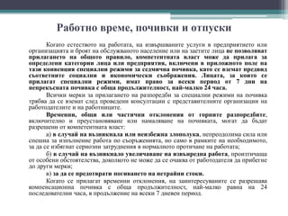 Работно време, почивки и отпуски
Когато естеството на работата, на извършваните услуги в предприятието или
организацията и броят на обслужваното население или на заетите лица не позволяват
прилагането на общото правило, компетентната власт може да прилага за
определени категории лица или предприятия, включени в приложното поле на
тази конвенция специални режими за седмична почивка, като се вземат предвид
съответните социални и икономически съображения. Лицата, за които се
прилагат специални режими, имат право за всеки период от 7 дни на
непрекъсната почивка с обща продължителност, най-малко 24 часа.
Всички мерки за прилагането на разпоредби за специални режими на почивка
трябва да се вземат след проведени консултации с представителните организации на
работодателите и на работниците.
Временни, общи или частични отклонения от горните разпоредбите,
включително и преустановяване или намаляване на почивката, могат да бъдат
разрешени от компетентната власт:
а) в случай на възникнала или неизбежна злополука, непреодолима сила или
спешна за изпълнение работа по съоръженията, но само в рамките на необходимото,
за да се избягнат сериозни затруднения в нормалното протичане на работата;
б) в случай на възникнало увеличаване на извънредна работа, произтичаща
от особени обстоятелства, доколкото не може да се очаква от работодателя да прибегне
до други мерки;
в) за да се предотврати погиването на нетрайни стоки.
Когато се прилагат временни отклонения, на заинтересуваните се разрешава
компенсационна почивка с обща продължителност, най-малко равна на 24
последователни часа, в продължение на всеки 7 дневен период.
 