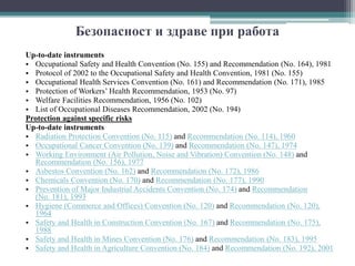Безопасност и здраве при работа
Up-to-date instruments
• Occupational Safety and Health Convention (No. 155) and Recommendation (No. 164), 1981
• Protocol of 2002 to the Occupational Safety and Health Convention, 1981 (No. 155)
• Occupational Health Services Convention (No. 161) and Recommendation (No. 171), 1985
• Protection of Workers’ Health Recommendation, 1953 (No. 97)
• Welfare Facilities Recommendation, 1956 (No. 102)
• List of Occupational Diseases Recommendation, 2002 (No. 194)
Protection against specific risks
Up-to-date instruments
• Radiation Protection Convention (No. 115) and Recommendation (No. 114), 1960
• Occupational Cancer Convention (No. 139) and Recommendation (No. 147), 1974
• Working Environment (Air Pollution, Noise and Vibration) Convention (No. 148) and
Recommendation (No. 156), 1977
• Asbestos Convention (No. 162) and Recommendation (No. 172), 1986
• Chemicals Convention (No. 170) and Recommendation (No. 177), 1990
• Prevention of Major Industrial Accidents Convention (No. 174) and Recommendation
(No. 181), 1993
• Hygiene (Commerce and Offices) Convention (No. 120) and Recommendation (No. 120),
1964
• Safety and Health in Construction Convention (No. 167) and Recommendation (No. 175),
1988
• Safety and Health in Mines Convention (No. 176) and Recommendation (No. 183), 1995
• Safety and Health in Agriculture Convention (No. 184) and Recommendation (No. 192), 2001
 