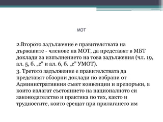 MOT
2.Второто задължение е правителствата на
държавите - членове на МОТ, да представят в МБТ
доклади за изпълнението на това задължения (чл. 19,
ал. 5, б. „с" и ал. 6, б. „с" УМОТ).
3. Третото задължение е правителствата да
представят обзорни доклади по избрани от
Административния съвет конвенции и препоръки, в
които излагат състоянието на националното си
законодателство и практика по тях, както и
трудностите, които срещат при прилагането им
 