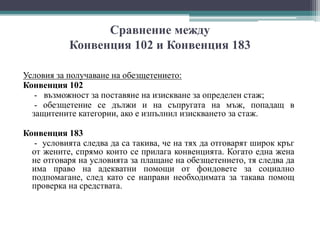 Сравнение между
Конвенция 102 и Конвенция 183
Условия за получаване на обезщетението:
Конвенция 102
- възможност за поставяне на изискване за определен стаж;
- обезщетение се дължи и на съпругата на мъж, попадащ в
защитените категории, ако е изпълнил изискването за стаж.
Конвенция 183
- условията следва да са такива, че на тях да отговарят широк кръг
от жените, спрямо които се прилага конвенцията. Когато една жена
не отговаря на условията за плащане на обезщетението, тя следва да
има право на адекватни помощи от фондовете за социално
подпомагане, след като се направи необходимата за такава помощ
проверка на средствата.
 