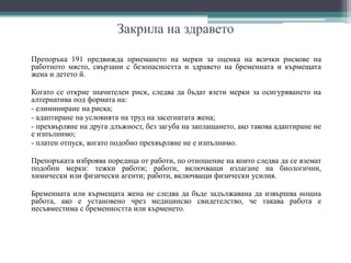 Закрила на здравето
Препоръка 191 предвижда приемането на мерки за оценка на всички рискове на
работното място, свързани с безопасността и здравето на бременната и кърмещата
жена и детето й.
Когато се открие значителен риск, следва да бъдат взети мерки за осигуряването на
алтернатива под формата на:
- елиминиране на риска;
- адаптиране на условията на труд на засегнатата жена;
- прехвърляне на друга длъжност, без загуба на заплащането, ако такова адаптиране не
е изпълнимо;
- платен отпуск, когато подобно прехвърляне не е изпълнимо.
Препоръката изброява поредица от работи, по отношение на които следва да се вземат
подобни мерки: тежки работи; работи, включващи излагане на биологични,
химически или физически агенти; работи, включващи физически усилия.
Бременната или кърмещата жена не следва да бъде задължавана да извършва нощна
работа, ако е установено чрез медицинско свидетелство, че такава работа е
несъвместима с бременността или кърменето.
 