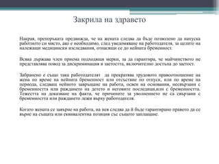 Закрила на здравето
Накрая, препоръката предвижда, че на жената следва да бъде позволено да напуска
работното си място, ако е необходимо, след уведомяване на работодателя, за целите на
належащи медицински изследвания, отнасящи се до нейната бременност.
Всяка държава член приема подходящи мерки, за да гарантира, че майчинството не
представлява повод за дискриминация в заетостта, включително достъпа до заетост.
Забранено е също така работодателят да прекратява трудовото правоотношение на
жена по време на нейната бременност или отсъствие по отпуск, или по време на
периода, следващ нейното завръщане на работа, освен на основания, несвързани с
бременността или раждането на детето и неговите последици,или с бременността.
Тежестта на доказване на факта, че причините за уволнението не са свързани с
бременността или раждането лежи върху работодателя.
Когато жената се завърне на работа, на нея следва да й бъде гарантирано правото да се
върне на същата или еквивалентна позиция със същото заплащане.
 