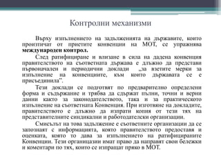 Контролни механизми
Върху изпълнението на задълженията на държавите, които
произтичат от приетите конвенции на МОТ, се упражнява
международен контрол.
След ратифициране и влизане в сила на дадена конвенция
правителството на съответната държава е длъжно да представи
първоначален и периодични доклади „за взетите мерки за
изпълнение на конвенциите, към които държавата се е
присъединила”.
Тези доклади се подготвят по предварително определени
форма и съдържание и трябва да сдържат пълни, точни и верни
данни както за законодателството, така и за практическото
изпълнение на съответната Конвенция. При изготвяне на докладите,
правителството е длъжно да изпрати копия от тези тях на
представителните синдикални и работодателски организации.
Смисълът на това задължение е съответните организации да се
запознаят с информацията, която правителството предоставя и
оценката, която то дава за изпълнението на ратифицираните
Конвенции. Тези органицазии имат право да направят свои бележки
и коментари по тях, които се изпращат пряко в МОТ.
 