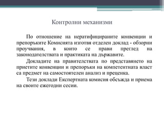 Контролни механизми
По отношение на нератифицираните конвенции и
препоръките Комисията изготвя отделен доклад - обзорни
проучвания, в които се прави преглед на
законодателствата и практиката на държавите.
Докладите на правителствата по представянето на
приетите конвенции и препоръки на компетентната власт
са предмет на самостоятелен анализ и преценка.
Тези доклади Експертната комисия обсъжда и приема
на своите ежегодни сесии.
 