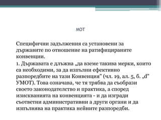 MOT
Специфични задължения са установени за
държавите по отношение на ратифицираните
конвенции.
1. Държавата е длъжна „да вземе такива мерки, които
са необходими, за да изпълни ефективно
разпоредбите на тази Конвенция" (чл. 19, ал. 5, б. „d"
УМОТ). Това означава, че тя трябва да съобрази
своето законодателство и практика, а според
изискванията на конвенцията - и да изгради
съответни административни а други органи и да
изпълнява на практика нейните разпоредби.
 