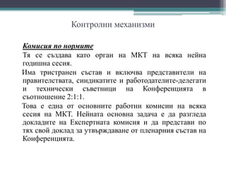 Контролни механизми
Комисия по нормите
Тя се създава като орган на МКТ на всяка нейна
годишна сесия.
Има тристранен състав и включва представители на
правителствата, синдикатите и работодателите-делегати
и технически съветници на Конференцията в
съотношение 2:1:1.
Това е една от основните работни комисии на всяка
сесия на МКТ. Нейната основна задача е да разгледа
докладите на Експертната комисия и да представи по
тях свой доклад за утвърждаване от пленарния състав на
Конференцията.
 