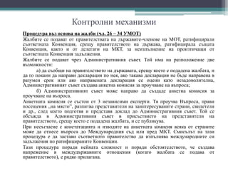 Контролни механизми
Процедура въз основа на жалби (чл. 26 – 34 УМОТ)
Жалбите се подават от правителствата на държавите-членове на МОТ, ратифицирали
съответната Конвенция, срещу правителството на държава, ратифицирала същата
Конвенция, както и от делегати на МКТ, за неизпълнение на произтичащи от
съответната Конвенция задължения.
Жалбите се подават чрез Административния съвет. Той има на разположение две
възможности:
а) да съобщи на правителството на държавата, срещу което е подадена жалбата, и
да го покани да направи декларация по нея, ако такава декларация не бъде направена в
разумен срок или ако направената декларация се оцени като незадоволителна,
Административният съвет създава анкетна комисия за проучване на въпроса;
б) Административният съвет може направо да създаде анкетна комисия за
проучване на въпроса.
Анкетната комисия се състои от 3 независими експерти. Тя проучва Въпроса, прави
посещения „на място”, разпитва представители на заинтересуваните страни, свидетели
и др., след което подготвя и представя доклад до Административния съвет. Той се
обсъжда в Административния съвет в присъствието на представители на
правителството, срещу което е подадена жалбата, и се публикува.
При несъгласие с констатацията и изводите на анкетната комисия всяка от страните
може да отнесе въпроса до Международния съд или пред МКТ. Смисълът на тази
процедура е да застави съответното правителство да изпълнява международните си
задължения по ратифицираните Конвенции.
Тази процедура поради нейната сложност и поради обстоятелството, че създава
напрежение в междудържавните отношения (когато жалбата се подава от
правителството), е рядко прилагана.
 