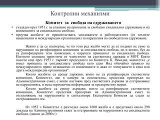 Контролни механизми
Комитет за свобода на сдружаването
• създаден през 1951 г. за спазване на принципа за свободно синдикално сдружаване и на
конвенциите за синдикалната свобода;
• проучва жалбите от правителствата, синдикатите и работодателите (от техните
национални и международни организации) за нарушения на свободата на сдружаване.
Важно е да се подчертае, че по този ред жалби могат да се подават не само за
нарушаване на ратифицирани конвенции за синдикалната свобода, но и когато, без да
са ратифицирани тези конвенции, е нарушен принципът за синдикална свобода.
Неговото спазване произтича от членството на съответната държава в МОТ. Както
посочи още през 1953 г. първият председател на Комитета П. Рамадие, комитетът „е
извел принципа за синдикалната свобода като един Вид обичайно правило на
международното право независимо от конвенциите и даже от членуването в една или
друга международна организация".
Когато жалбите са срещу държави, които не са ратифицирали съответните
конвенции, Комитетът, ако я намери за основателна, представя препоръки на
Административния съвет, с които настоява пред съответната държава за отстраняване
на нарушенията, и иска периодична информация за предприетите мерки.
Когато жалбите са срещу държави, които са ратифицирали съответните
конвенции, Комитетът представя препоръки на Административния съвет за
отстраняване на нарушенията и сигнализира Експертната Комисия да следи за
отстраняването им.
От 1952 г. Комитетът е разгледал около 1600 жалби и е представил около 290
доклада на Административния съвет за отстраняване на нарушенията на синдикалната
свобода. (данни до 2000 г.)
 