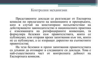 Контролни механизми
Представените доклади се разглеждат от Експертна
комисия по прилагането на конвенциите и препоръките,
като в случай на констатирано несъответствие на
действуващото законодателство и националната практика
с изискванията на ратифицираните конвенции, тя
формулира бележки към правителствата, които се
публикуват, или отправя преки запитвания към тях, които
не се публикуват, а се изпращат директно на съответните
правителства.
На тези бележки и преки запитвания правителствата
са длъжни да отговарят в следващите си доклади. Това е
най-съществената част от контролната дейност на
Експертната комисия.
 
