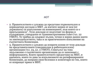 MOT
• 2. Правителството е длъжно да представи първоначален и
периодични доглади в МБТ „за взетите мерки от нея (от
държавата) за изпълнение на конвенциите, към които се е
присъединила". Тези доклади се подготвят по форма и
съдържание, утвърдени от Административния съвет (чл. 22
УМОТ). Те трябва да сдържат пълни, точни и верни данни както
за законодателството, така и за практическото изпълнение на
съответната Конвенция.
• 3. Правителството е длъжно да изпрати копия от тези доклади
на представителните (синдикални и работодателски)
организации (чл. 23, ал. 2 УМОТ). Смисълът на това
задължение е съответните организации да се запознаят с
информацията, Която правителството предоставя на МБТ, и
оценката, която то дава за изпълнението на ратифицираните
Конвенции, да направи свои бележки и коментари по тях, които
се изпращат пряко в МБТ.
 