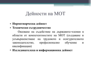 Дейности на МОТ
• Нормотворческа дейност
• Техническо сътрудничество
Оказване на съдействие на държавите-членки в
области от компетентностите на МОТ (създаване и
усъвършенстване на трудовото и осигурителното
законодателство, професионално обучение и
квалификация)
• Изследователска и информационна дейност
 