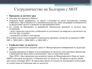 Сътрудничество на България с МОТ
• Програма за достоен труд
 насочена към трудовата общност
 изградена върху разбирането, че трудът е източник на лично достойнство, семейна
стабилност, мир в общността и икономически растеж, който разширява възможностите
за продуктивна заетост и развитие на предприемачеството
 въз основа на Програмата се разработват Национални програми за достоен труд,
съдържащи:
- цели, стратегии и резултати, необходими за постигането на напредък в постигането на
достоен труд за всички;
- подкрепата на МОТ в тази връзка.
В България досега са реализирани 4 национални програми, съответно за периодите 2000-
2001 г., 2002-2003 г., 2004-2005 г. и 2006-2007 г.
• Глобален пакт за заетостта
 глобален политически документ, приет от Международната конференция на труда през
2009 г.
 съдържа препоръки и мерки за възстановяване на заетостта след световната финансова
и икономическа криза както в количествен, така и в качествен аспект.
През 2010 г. бяха проведени три експертни мисии на Международното бюро по труда
(МБТ) в България във връзка с Глобалния пакт по заетостта. По време на третата мисия
през месец октомври 2010 г. бе представен проект на Анализ на положението на България
от гледна точка на Глобалния пакт по заетостта.
 