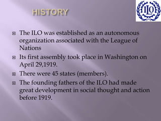    The ILO was established as an autonomous
    organization associated with the League of
    Nations
   Its first assembly took place in Washington on
    April 29,1919.
   There were 45 states (members).
   The founding fathers of the ILO had made
    great development in social thought and action
    before 1919.
 