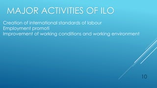 10
Creation of international standards of labour
Employment promoti
Improvement of working conditions and working environment
MAJOR ACTIVITIES OF ILO
 